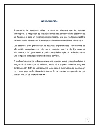 INTRODUCCIÓN


Actualmente las empresas deben de estar en sincronía con los avances
tecnológicos, la integración de nuevos sistemas para el mejor optimo desarrollo de
las funciones o para un mejor rendimiento laboral, crea una ventaja competitiva
para una nueva introducción al mercado o simplemente mantenerse dentro de él.

Los sistemas ERP (planificación de recursos empresariales), son sistemas de
información gerenciales que integran y manejan muchos de los negocios
asociados con las operaciones de producción y de los aspectos de distribución de
una compañía en la producción de bienes o servicios.

El analizar los entornos en los que opera una empresa son de gran utilidad para la
integración de estos tipos de sistemas, dentro de la empresa Sistemas Integrales
de Compresión (SIC), se utiliza sistema como estos a continuación se mostrara un
poco más sobre su funcionamiento con el fin de conocer las operaciones que
pueden realizar los software de ERP




                                                                                     3
 