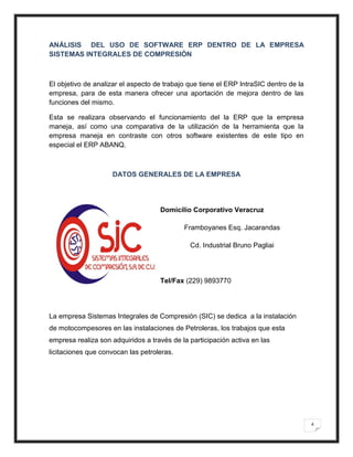 ANÁLISIS DEL USO DE SOFTWARE ERP DENTRO DE LA EMPRESA
SISTEMAS INTEGRALES DE COMPRESIÓN



El objetivo de analizar el aspecto de trabajo que tiene el ERP IntraSIC dentro de la
empresa, para de esta manera ofrecer una aportación de mejora dentro de las
funciones del mismo.

Esta se realizara observando el funcionamiento del la ERP que la empresa
maneja, así como una comparativa de la utilización de la herramienta que la
empresa maneja en contraste con otros software existentes de este tipo en
especial el ERP ABANQ.



                    DATOS GENERALES DE LA EMPRESA




                                    Domicilio Corporativo Veracruz

                                            Framboyanes Esq. Jacarandas

                                              Cd. Industrial Bruno Pagliai




                                    Tel/Fax (229) 9893770




La empresa Sistemas Integrales de Compresión (SIC) se dedica a la instalación
de motocompesores en las instalaciones de Petroleras, los trabajos que esta
empresa realiza son adquiridos a través de la participación activa en las
licitaciones que convocan las petroleras.




                                                                                       4
 