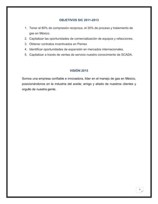 OBJETIVOS SIC 2011-2013

 1. Tener el 80% de compresión reciproca, el 30% de proceso y tratamiento de
     gas en México.
 2. Capitalizar las oportunidades de comercialización de equipos y refacciones.
 3. Obtener contratos incentivados en Pemex
 4. Identificar oportunidades de expansión en mercados internacionales.
 5. Capitalizar a través de ventas de servicio nuestro conocimiento de SCADA.




                                  VISIÓN 2015

Somos una empresa confiable e innovadora, líder en el manejo de gas en México,
posicionándonos en la industria del aceite; amigo y aliado de nuestros clientes y
orgullo de nuestra gente.




                                                                                    6
 