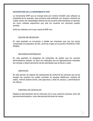 DESCRIPCIÓN DE LA HERRAMIENTA ERP

La herramienta ERP que se maneja tiene por nombre IntraSIC este software es
propiedad de la empresa, este promana está diseñado con diversos módulos los
cuales cubren las necesidades básicas de los usuarios administrativos en general,
así como módulos específicos que solo los usuarios con permisos pueden
acceder.

Entre los módulos con lo que cuenta el ERP son:



      SOCIOS DE NEGOCIOS

En este apartado se encuentra a detalle las empresas que son los socios
comerciales al corporativo de SIC, entre las cuales se encuentra VALERUS, FCM,
PEMEX.



      RECURSOS MATERIALES

En este apartado se desglosan las solicitudes de pedido que los usuarios
administrativos realizan, es decir los materiales que los departamentos necesitan
los manejos y desenvolvimiento de las actividades que se llevan a cabo.



      SERVICIOS

En esta sección se realizan las operaciones de control de los servicios que se les
otorgan las usuarios los cueles consisten en equipos telefónicos, equipos de
radios, internet (banda ancha, solo ejecutivos y área de campo) y administración
de viáticos.



      CONTROL DE VEHÍCULOS

Realiza la administración de los vehículos con lo que cuenta la empresa, tanto del
personal administrativo, como del personal del área de campo.




                                                                                     7
 