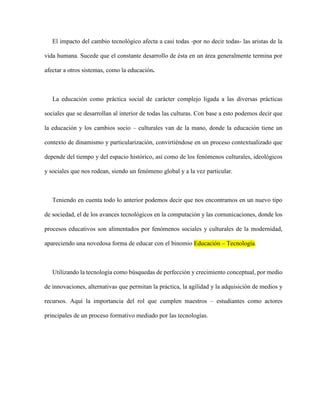 El impacto del cambio tecnológico afecta a casi todas -por no decir todas- las aristas de la
vida humana. Sucede que el constante desarrollo de ésta en un área generalmente termina por
afectar a otros sistemas, como la educación.
La educación como práctica social de carácter complejo ligada a las diversas prácticas
sociales que se desarrollan al interior de todas las culturas. Con base a esto podemos decir que
la educación y los cambios socio – culturales van de la mano, donde la educación tiene un
contexto de dinamismo y particularización, convirtiéndose en un proceso contextualizado que
depende del tiempo y del espacio histórico, así como de los fenómenos culturales, ideológicos
y sociales que nos rodean, siendo un fenómeno global y a la vez particular.
Teniendo en cuenta todo lo anterior podemos decir que nos encontramos en un nuevo tipo
de sociedad, el de los avances tecnológicos en la computación y las comunicaciones, donde los
procesos educativos son alimentados por fenómenos sociales y culturales de la modernidad,
apareciendo una novedosa forma de educar con el binomio Educación – Tecnología.
Utilizando la tecnología como búsquedas de perfección y crecimiento conceptual, por medio
de innovaciones, alternativas que permitan la práctica, la agilidad y la adquisición de medios y
recursos. Aquí la importancia del rol que cumplen maestros – estudiantes como actores
principales de un proceso formativo mediado por las tecnologías.
 