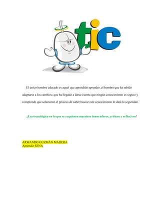 El único hombre educado es aquel que aprendido aprender, el hombre que ha sabido
adaptarse a los cambios; que ha llegado a darse cuenta que ningún conocimiento es seguro y
comprende que solamente el proceso de saber buscar este conocimiento le dará la seguridad.
¡Era tecnológica en la que se requieren maestros innovadores, críticos y reflexivos!
ARMANDO GUZMÁN MADERA
Aprendiz SENA
 