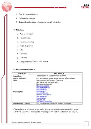 d. Nivel de comprensión lectora. 
e. Lecturas seleccionadas. 
f. Disposición de tiempo y predisposición en cumplir actividades. 
7. Materiales 
a. Aula de Innovación 
b. Hojas impresas. 
c. Rutas de Aprendizaje 
d. Mapas de progreso 
e. USB 
f. Papelotes 
g. Plumones 
h. Computadoras en domicilio y con Internet. 
8. Herramientas informáticas 
RECURSOS TIC DESCRIPCIÓN 
Computadoras 30 computadoras del Aula de Innovación con internet 
Proyector multimedia Para demostraciones grupales sobre el desarrollo de las actividades 
Videos Descargados de Perú Educa, You Tube y otros 
Direcciones Web 
Blog, Google Drive, diigo, feedly, issuu. 
https://www.google.com.pe/ 
https://www.diigo.com/ 
https:/ / drive . google .com 
https://feedly.com/ 
http://issuu.com/ 
www.perueduca.com 
http://www.minedu.gob.pe/ 
www . youtube .com 
www.hotmail.com 
www.gmail.com 
www.paulo910.blogspot.com 
Cámaras digitales o celulares Para poder administrar informaciones virtuales y compartirlas 
Creación de un blog por alumnos para que los alumnos y la comunidad puedan seguirnos en las 
actividades que venimos desarrollando, donde se publicará los temas a tratar en este proyecto, 
DIGETE – Dirección Pedagógica – Mg. Ingrid Romero 
 