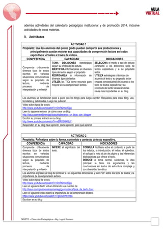 además actividades del calendario pedagógico institucional y de promoción 2014, inclusive 
actividades de otras materias. 
9. Actividades 
ACTIVIDAD 1 
Propósito: Que los alumnos del quinto grado puedan compartir sus producciones y 
principalmente puedan mejorar sus capacidades de comprensión lectora en textos 
expositivos virtuales a través de videos. 
COMPETENCIA CAPACIDAD INDICADORES 
Comprende críticamente 
diversos tipos de textos 
escritos en variadas 
situaciones comunicativas 
según su propósito de 
lectura, mediante 
procesos de 
interpretación y reflexión 
TOMA DECISIONES estratégicas 
según su propósito de lectura. 
IDENTIFICA informaciones en diversos 
tipos de textos según el propósito 
REORGANIZA la información de 
diversos tipos de textos 
UTILIZA las TICs como recursos para 
mejorar en su comprensión lectora 
DIGETE – Dirección Pedagógica – Mg. Ingrid Romero 
SELECIONA el modo o tipo de lectura 
pertinente a los diferentes tipos de 
textos expositivos y a su propósito 
lector. 
UTILIZA estrategias o técnicas de 
acuerdo al texto y su propósito lector 
(mapas conceptuales) de acuerdo a los 
tipos de textos expositivos y su 
propósito del lector destacando las 
ideas más importantes en su blog. 
Los alumnos se familiarizan poco a poco con los blogs para luego escribir: Requisitos para crear blog, uso, 
bondades y debilidades. Luego las publican 
Video sobre tipos de textos: 
http://www.youtube.com/watch?v=0mRt2moXGjw 
Leen lo siguiente enlace de cómo crear un blog 
http://issuu.com/edditherojas/docs/elaborando_un_blog_con_blogger 
Escribir su primera entrada en su blog: 
http://www.youtube.com/watch?v=v9fR8SHKGcY 
Responden en su blog: Qué aprendí, cómo aprendí, para qué aprendí 
ACTIVIDAD 2 
Propósito: Reflexiona sobre la forma, contenido y contexto de texto expositivo. 
COMPETENCIA CAPACIDAD INDICADORES 
Comprende críticamente 
INFIERE el significado del 
diversos tipos de textos 
texto. 
escritos en variadas 
situaciones comunicativas 
según su propósito de 
lectura, mediante 
procesos de 
interpretación y reflexión 
FORMULA hipótesis sobre el contenido a partir de 
los indicios, la introducción, el índice, el apéndice, 
el epílogo la nota al pie de página y las inferencias 
bibliográficas que ofrece el texto. 
DEDUCE el tema central, subtemas, la idea 
principal, la tesis, los argumentos y las 
conclusiones en textos de estructura compleja y 
con diversidad temática. 
Los alumnos ingresan al blog del profesor a las siguientes direcciones y leen PDF sobre los tipos de textos y la 
importancia de la comprensión lectora 
Video sobre tipos de textos: 
http://www.youtube.com/watch?v=0mRt2moXGjw 
Leen el siguiente texto virtual utilizando sus cuentas de 
http://issuu.com/paulocesarsamaniegogavino/docs/tipos_de_texto.docx 
Leen el siguiente video sobre la importancia de la comprensión lectora 
https://www.youtube.com/watch?v=gzcSoP8Pm8s 
Escriben en su blog 
 