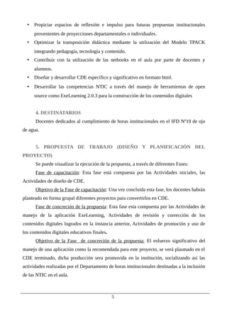 • Propiciar espacios de reflexión e impulso para futuras propuestas institucionales
provenientes de proyecciones departamentales o individuales.
• Optimizar la transposición didáctica mediante la utilización del Modelo TPACK
integrando pedagogía, tecnología y contenido.
• Contribuir con la utilización de las netbooks en el aula por parte de docentes y
alumnos.
• Diseñar y desarrollar CDE específico y significativo en formato html.
• Desarrollar las competencias NTIC a través del manejo de herramientas de open
source como ExeLearning 2.0.3 para la construcción de los contenidos digitales
4. DESTINATARIOS
Docentes dedicados al cumplimiento de horas institucionales en el IFD Nº10 de ojo
de agua.
5. PROPUESTA DE TRABAJO (DISEÑO Y PLANIFICACIÓN DEL
PROYECTO)
Se puede visualizar la ejecución de la propuesta, a través de diferentes Fases:
Fase de capacitación: Esta fase está compuesta por las Actividades iniciales, las
Actividades de diseño de CDE.
Objetivo de la Fase de capacitación: Una vez concluida esta fase, los docentes habrán
planteado en forma grupal diferentes proyectos para convertirlos en CDE.
Fase de concreción de la propuesta: Esta fase esta compuesta por las Actividades de
manejo de la aplicación ExeLearning, Actividades de revisión y corrección de los
contenidos digitales logrados en la instancia anterior, Actividades de promoción y uso de
los contenidos digitales educativos finales.
Objetivo de la Fase de concreción de la propuesta: El esfuerzo significativo del
manejo de una aplicación como la recomendada para este proyecto, se verá plasmado en el
CDE terminado, dicha producción sera promovida en la institución, socializando así las
actividades realizadas por el Departamento de horas institucionales destinadas a la inclusión
de las NTIC en el aula.
5
 