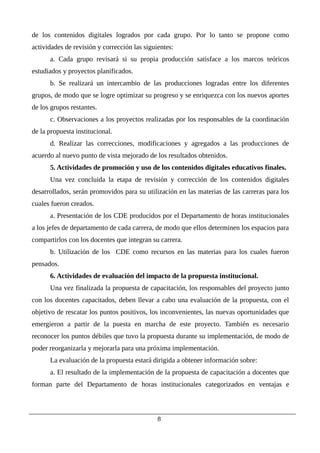 de los contenidos digitales logrados por cada grupo. Por lo tanto se propone como
actividades de revisión y corrección las siguientes:
a. Cada grupo revisará si su propia producción satisface a los marcos teóricos
estudiados y proyectos planificados.
b. Se realizará un intercambio de las producciones logradas entre los diferentes
grupos, de modo que se logre optimizar su progreso y se enriquezca con los nuevos aportes
de los grupos restantes.
c. Observaciones a los proyectos realizadas por los responsables de la coordinación
de la propuesta institucional.
d. Realizar las correcciones, modificaciones y agregados a las producciones de
acuerdo al nuevo punto de vista mejorado de los resultados obtenidos.
5. Actividades de promoción y uso de los contenidos digitales educativos finales.
Una vez concluida la etapa de revisión y corrección de los contenidos digitales
desarrollados, serán promovidos para su utilización en las materias de las carreras para los
cuales fueron creados.
a. Presentación de los CDE producidos por el Departamento de horas institucionales
a los jefes de departamento de cada carrera, de modo que ellos determinen los espacios para
compartirlos con los docentes que integran su carrera.
b. Utilización de los CDE como recursos en las materias para los cuales fueron
pensados.
6. Actividades de evaluación del impacto de la propuesta institucional.
Una vez finalizada la propuesta de capacitación, los responsables del proyecto junto
con los docentes capacitados, deben llevar a cabo una evaluación de la propuesta, con el
objetivo de rescatar los puntos positivos, los inconvenientes, las nuevas oportunidades que
emergieron a partir de la puesta en marcha de este proyecto. También es necesario
reconocer los puntos débiles que tuvo la propuesta durante su implementación, de modo de
poder reorganizarla y mejorarla para una próxima implementación.
La evaluación de la propuesta estará dirigida a obtener información sobre:
a. El resultado de la implementación de la propuesta de capacitación a docentes que
forman parte del Departamento de horas institucionales categorizados en ventajas e
8
 