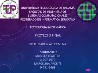 UNIVERSIDAD TECNOLÓGICA DE PANAMÁ
FACULTAD DE INGENIERÍA DE
SISTEMAS COMPUTACIONALES
POSTGRADO EN INFORMÁTICA EDUCATIVA
TECNOLOGÍA INFORMÁTICA
PROYECTO FINAL
PROF. MARTIN AROSEMENA
ESTUDIANTES:
MARIELA LEGISTER
3-707-1979
MARCELINA APONTE
9-721-1668
 