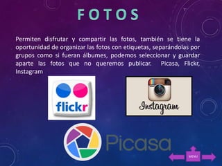 Permiten disfrutar y compartir las fotos, también se tiene la
oportunidad de organizar las fotos con etiquetas, separándolas por
grupos como si fueran álbumes, podemos seleccionar y guardar
aparte las fotos que no queremos publicar. Picasa, Flickr,
Instagram
MENU
 