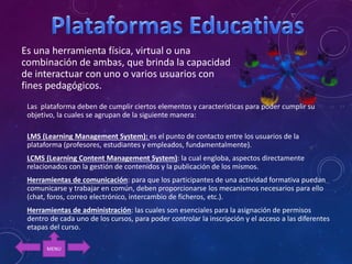 Es una herramienta física, virtual o una
combinación de ambas, que brinda la capacidad
de interactuar con uno o varios usuarios con
fines pedagógicos.
Las plataforma deben de cumplir ciertos elementos y características para poder cumplir su
objetivo, la cuales se agrupan de la siguiente manera:
LMS (Learning Management System): es el punto de contacto entre los usuarios de la
plataforma (profesores, estudiantes y empleados, fundamentalmente).
LCMS (Learning Content Management System): la cual engloba, aspectos directamente
relacionados con la gestión de contenidos y la publicación de los mismos.
Herramientas de comunicación: para que los participantes de una actividad formativa puedan
comunicarse y trabajar en común, deben proporcionarse los mecanismos necesarios para ello
(chat, foros, correo electrónico, intercambio de ficheros, etc.).
Herramientas de administración: las cuales son esenciales para la asignación de permisos
dentro de cada uno de los cursos, para poder controlar la inscripción y el acceso a las diferentes
etapas del curso.
MENU
 