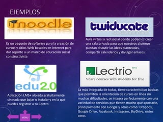 EJEMPLOS
Es un paquete de software para la creación de
cursos y sitios Web basados en Internet para
dar soporte a un marco de educación social
constructivista
Aplicación LMS+ alojada gratuitamente
sin nada que bajar o instalar y en la que
puedes registrar a tu Centro
Aula virtual y red social donde podemos crear
una sala privada para que nuestros alumnos
puedan discutir las ideas planteadas,
compartir calendarios y divulgar enlaces.
La más integrada de todas, tiene características básicas
que permiten la orientación de cursos en línea sin
muchas dificultades, se integra perfectamente con una
variedad de servicios que tienen mucho que aportarle,
principalmente con Google y otros como: Dropbox,
Google Drive, Facebook, Instagram, SkyDrive, entre
otrosMENU
 