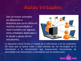 La educación virtual facilita el manejo de la información y de los contenidos
del tema que se quiere tratar y está mediada por las tecnologías de la
información y la comunicación que proporcionan herramientas de
aprendizaje más estimulantes y motivadoras que las tradicionales.-
Son un nuevo concepto
en educación a
distancia que ya se utiliza en
muchas universidades a
nivel mundial y en algunas
otras entidades dedicadas a
la ayuda y apoyo de los
estudiantes.
MENU
 