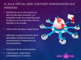 EL AULA VIRTUAL DEBE CONTENER HERRAMIENTAS QUE
PERMITAN
• Distribución de la información, es
decir al educador presentar y al
educando recibir los contenidos para
la clase en un formato claro, fácil de
distribuir y de acceder.
• Intercambio de ideas y experiencias.
• Aplicación y experimentación de lo
aprendido, transferencia de los
conocimientos e integración con
otras disciplinas.
• Evaluación de los conocimientos
• “safe heaven”, Seguridad y
confiabilidad en el sistema. MENU
 