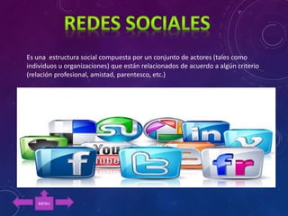 Es una estructura social compuesta por un conjunto de actores (tales como
individuos u organizaciones) que están relacionados de acuerdo a algún criterio
(relación profesional, amistad, parentesco, etc.)
MENU
 