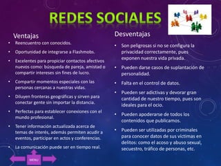 Ventajas
• Reencuentro con conocidos.
• Oportunidad de integrarse a Flashmobs.
• Excelentes para propiciar contactos afectivos
nuevos como: búsqueda de pareja, amistad o
compartir intereses sin fines de lucro.
• Compartir momentos especiales con las
personas cercanas a nuestras vidas.
• Diluyen fronteras geográficas y sirven para
conectar gente sin importar la distancia.
• Perfectas para establecer conexiones con el
mundo profesional.
• Tener información actualizada acerca de
temas de interés, además permiten acudir a
eventos, participar en actos y conferencias.
• La comunicación puede ser en tiempo real.
Desventajas
• Son peligrosas si no se configura la
privacidad correctamente, pues
exponen nuestra vida privada.
• Pueden darse casos de suplantación de
personalidad.
• Falta en el control de datos.
• Pueden ser adictivas y devorar gran
cantidad de nuestro tiempo, pues son
ideales para el ocio.
• Pueden apoderarse de todos los
contenidos que publicamos.
• Pueden ser utilizadas por criminales
para conocer datos de sus víctimas en
delitos: como el acoso y abuso sexual,
secuestro, tráfico de personas, etc.
MENU
 