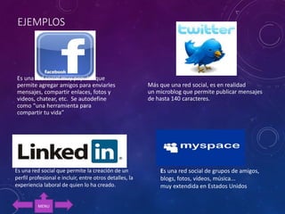 EJEMPLOS
Es una red social muy popular que
permite agregar amigos para enviarles
mensajes, compartir enlaces, fotos y
videos, chatear, etc. Se autodefine
como “una herramienta para
compartir tu vida”
Más que una red social, es en realidad
un microblog que permite publicar mensajes
de hasta 140 caracteres.
Es una red social que permite la creación de un
perfil profesional e incluir, entre otros detalles, la
experiencia laboral de quien lo ha creado.
Es una red social de grupos de amigos,
blogs, fotos, vídeos, música...
muy extendida en Estados Unidos
MENU
 