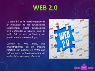 La Web 2.0 es la representación de
la evolución de las aplicaciones
tradicionales hacia aplicaciones
web enfocadas al usuario final. El
Web 2.0 es una actitud y no
precisamente una tecnología.
Cuando el web inició, nos
encontrábamos en un entorno
estático, con páginas en HTML que
sufrían pocas actualizaciones y no
tenían interacción con el usuario.
MENU
 