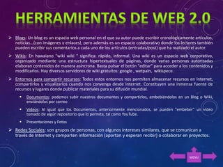  Blogs: Un blog es un espacio web personal en el que su autor puede escribir cronológicamente artículos,
noticias...(con imágenes y enlaces), pero además es un espacio colaborativo donde los lectores también
pueden escribir sus comentarios a cada uno de los artículos (entradas/post) que ha realizado el autor.
 Wikis: En hawaiano "wiki wiki " significa: rápido, informal. Una wiki es un espacio web corporativo,
organizado mediante una estructura hipertextuales de páginas, donde varias personas autorizadas
elaboran contenidos de manera asíncrona. Basta pulsar el botón "editar" para acceder a los contenidos y
modificarlos. Hay diversos servidores de wiki gratuitos: google , wetpain, wikispece.
 Entornos para compartir recursos: Todos estos entornos nos permiten almacenar recursos en Internet,
compartirlos y visualizarlos cuando nos convenga desde Internet. Constituyen una inmensa fuente de
recursos y lugares donde publicar materiales para su difusión mundial.
 Documentos: podemos subir nuestros documentos y compartirlos, embebiéndolos en un Blog o Wiki,
enviándolos por correo
 Videos: Al igual que los Documentos, anteriormente mencionados, se pueden "embeber" un video
tomado de algún repositorio que lo permita, tal como YouTube.
 Presentaciones y Fotos
 Redes Sociales: son grupos de personas, con algunos intereses similares, que se comunican a
través de Internet y comparten información (aportan y esperan recibir) o colaborar en proyectos.
MENU
 