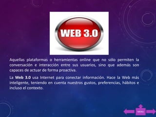Aquellas plataformas o herramientas online que no sólo permiten la
conversación e interacción entre sus usuarios, sino que además son
capaces de actuar de forma proactiva.
La Web 3.0 usa Internet para conectar información. Hace la Web más
inteligente, teniendo en cuenta nuestros gustos, preferencias, hábitos e
incluso el contexto.
MENU
 