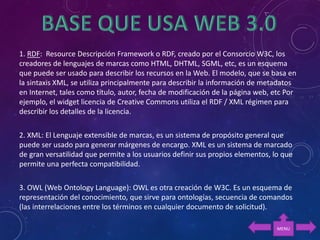 1. RDF: Resource Descripción Framework o RDF, creado por el Consorcio W3C, los
creadores de lenguajes de marcas como HTML, DHTML, SGML, etc, es un esquema
que puede ser usado para describir los recursos en la Web. El modelo, que se basa en
la sintaxis XML, se utiliza principalmente para describir la información de metadatos
en Internet, tales como título, autor, fecha de modificación de la página web, etc Por
ejemplo, el widget licencia de Creative Commons utiliza el RDF / XML régimen para
describir los detalles de la licencia.
2. XML: El Lenguaje extensible de marcas, es un sistema de propósito general que
puede ser usado para generar márgenes de encargo. XML es un sistema de marcado
de gran versatilidad que permite a los usuarios definir sus propios elementos, lo que
permite una perfecta compatibilidad.
3. OWL (Web Ontology Language): OWL es otra creación de W3C. Es un esquema de
representación del conocimiento, que sirve para ontologías, secuencia de comandos
(las interrelaciones entre los términos en cualquier documento de solicitud).
MENU
 