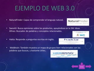 • NaturalFinder: Capaz de comprender el lenguaje natural.
• Swootti: Busca opiniones sobre los productos, apoyándose en la SW. Ideas
Afines: Buscador de palabras y conceptos relacionados.
• Hakia: Responde a preguntas escritas en inglés.
• WebBrain: También muestra un mapa de grupos bien relacionados con las
palabras que buscas, y bastante útiles.
MENU
 