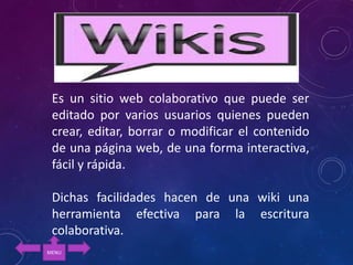 Es un sitio web colaborativo que puede ser
editado por varios usuarios quienes pueden
crear, editar, borrar o modificar el contenido
de una página web, de una forma interactiva,
fácil y rápida.
Dichas facilidades hacen de una wiki una
herramienta efectiva para la escritura
colaborativa.
MENU
 