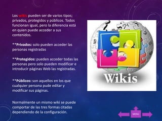 Los wikis pueden ser de varios tipos;
privados, protegidos y públicos. Todos
funcionan igual, pero la diferencia está
en quien puede acceder a sus
contenidos.
**Privados: solo pueden acceder las
personas registradas
**Protegidos: pueden acceder todas las
personas pero solo pueden modificar e
introducir páginas Web las registradas.
**Públicos: son aquellos en los que
cualquier persona pude editar y
modificar sus páginas.
Normalmente un mismo wiki se puede
comportar de las tres formas citadas
dependiendo de la configuración. MENU
 