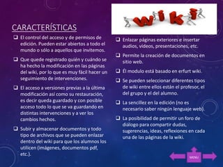 CARACTERÍSTICAS
 El control del acceso y de permisos de
edición. Pueden estar abiertos a todo el
mundo o sólo a aquellos que invitemos.
 Que quede registrado quién y cuándo se
ha hecho la modificación en las páginas
del wiki, por lo que es muy fácil hacer un
seguimiento de intervenciones.
 El acceso a versiones previas a la última
modificación así como su restauración,
es decir queda guardado y con posible
acceso todo lo que se va guardando en
distintas intervenciones y a ver los
cambios hechos.
 Subir y almacenar documentos y todo
tipo de archivos que se pueden enlazar
dentro del wiki para que los alumnos los
utilicen (imágenes, documentos pdf,
etc.).
 Enlazar páginas exteriores e insertar
audios, vídeos, presentaciones, etc.
 Permite la creación de documentos en
sitio web.
 Él modulo está basado en erfurt wiki.
 Se pueden seleccionar diferentes tipos
de wiki entre ellos están el profesor, el
del grupo y el del alumno.
 La sencillez en la edición (no es
necesario saber ningún lenguaje web).
 La posibilidad de permitir un foro de
diálogo para compartir dudas,
sugerencias, ideas, reflexiones en cada
una de las páginas de la wiki.
MENU
 
