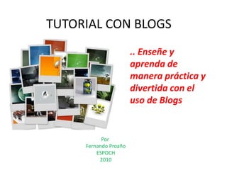 TUTORIAL CON BLOGS
                       .. Enseñe y
                       aprenda de
                       manera práctica y
                       divertida con el
                       uso de Blogs


           Por
     Fernando Proaño
         ESPOCH
          2010
 