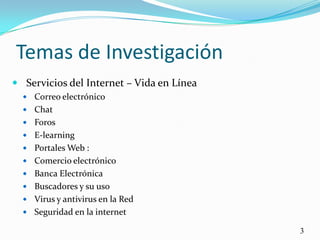 Temas de InvestigaciónServicios del Internet – Vida en LíneaCorreo electrónicoChat Foros E-learningPortales Web : Comercio electrónico Banca ElectrónicaBuscadores y su uso Virus y antivirus en la RedSeguridad en la internet3