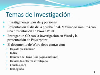 Temas de InvestigaciónInvestigar en grupos de 4 personas.Presentación el día de la prueba final. Máximo 10 minutos con una presentación en Power Point.Entregar un CD con la investigación en Word y la presentación de Powerpoint.El documento de Word debe contar con:Hoja de presentaciónIndiceResumen del tema (una página máximo)Desarrollo del tema investigadoConclusionesBibliografía4