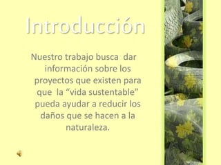 Introducción
Nuestro trabajo busca dar
información sobre los
proyectos que existen para
que la “vida sustentable”
pueda ayudar a reducir los
daños que se hacen a la
naturaleza.
 