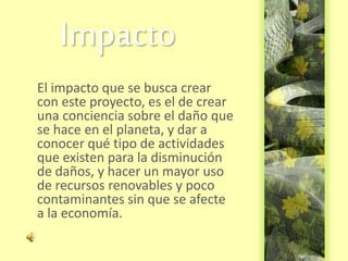 Impacto
El impacto que se busca crear
con este proyecto, es el de crear
una conciencia sobre el daño que
se hace en el planeta, y dar a
conocer qué tipo de actividades
que existen para la disminución
de daños, y hacer un mayor uso
de recursos renovables y poco
contaminantes sin que se afecte
a la economía.
 