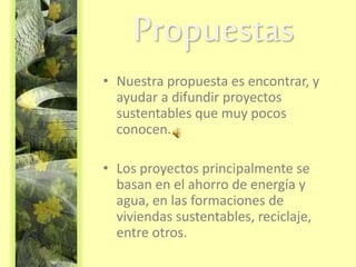 Propuestas
• Nuestra propuesta es encontrar, y
ayudar a difundir proyectos
sustentables que muy pocos
conocen.
• Los proyectos principalmente se
basan en el ahorro de energía y
agua, en las formaciones de
viviendas sustentables, reciclaje,
entre otros.
 