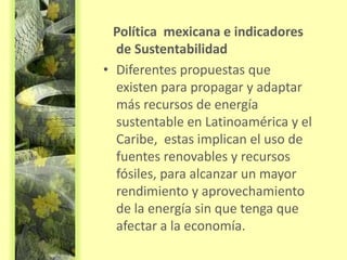 Política mexicana e indicadores
de Sustentabilidad
• Diferentes propuestas que
existen para propagar y adaptar
más recursos de energía
sustentable en Latinoamérica y el
Caribe, estas implican el uso de
fuentes renovables y recursos
fósiles, para alcanzar un mayor
rendimiento y aprovechamiento
de la energía sin que tenga que
afectar a la economía.
 
