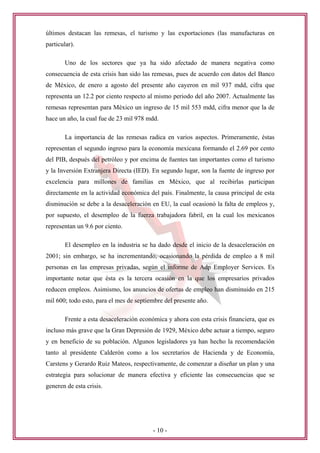 últimos destacan las remesas, el turismo y las exportaciones (las manufacturas en
particular).

        Uno de los sectores que ya ha sido afectado de manera negativa como
consecuencia de esta crisis han sido las remesas, pues de acuerdo con datos del Banco
de México, de enero a agosto del presente año cayeron en mil 937 mdd, cifra que
representa un 12.2 por ciento respecto al mismo periodo del año 2007. Actualmente las
remesas representan para México un ingreso de 15 mil 553 mdd, cifra menor que la de
hace un año, la cual fue de 23 mil 978 mdd.

        La importancia de las remesas radica en varios aspectos. Primeramente, éstas
representan el segundo ingreso para la economía mexicana formando el 2.69 por cento
del PIB, después del petróleo y por encima de fuentes tan importantes como el turismo
y la Inversión Extranjera Directa (IED). En segundo lugar, son la fuente de ingreso por
excelencia para millones de familias en México, que al recibirlas participan
directamente en la actividad económica del país. Finalmente, la causa principal de esta
disminución se debe a la desaceleración en EU, la cual ocasionó la falta de empleos y,
por supuesto, el desempleo de la fuerza trabajadora fabril, en la cual los mexicanos
representan un 9.6 por ciento.

        El desempleo en la industria se ha dado desde el inicio de la desaceleración en
2001; sin embargo, se ha incrementando, ocasionando la pérdida de empleo a 8 mil
personas en las empresas privadas, según el informe de Adp Employer Services. Es
importante notar que ésta es la tercera ocasión en la que los empresarios privados
reducen empleos. Asimismo, los anuncios de ofertas de empleo han disminuido en 215
mil 600; todo esto, para el mes de septiembre del presente año.

        Frente a esta desaceleración económica y ahora con esta crisis financiera, que es
incluso más grave que la Gran Depresión de 1929, México debe actuar a tiempo, seguro
y en beneficio de su población. Algunos legisladores ya han hecho la recomendación
tanto al presidente Calderón como a los secretarios de Hacienda y de Economía,
Carstens y Gerardo Ruiz Mateos, respectivamente, de comenzar a diseñar un plan y una
estrategia para solucionar de manera efectiva y eficiente las consecuencias que se
generen de esta crisis.




                                          - 10 -
 