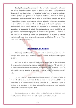 Los legisladores ya han comenzado a dar propuestas acerca de las soluciones
que podrían implementarse para reducir los impactos de la crisis. La primera de ellas
tiene relación con las remesas, y el perredista Tomás Torres ha sugerido establecer
políticas públicas que promuevan la inversión productiva, protejan el empleo y
fortalezcan el mercado interno. Por su parte, el secretario de Finanzas del Distrito
Federal, Mario Delgado, ha propuesto al gobierno federal la revisión de áreas públicas
poco prioritarias, así como la reducción del gasto en la cuenta corriente de la
administración. Estas últimas medidas se enmarcan en la afirmación de varios
legisladores de la necesidad de reducir el presupuesto federal para el año 2009 y, más
que reducirlo, implementar un programa de austeridad en el gobierno. Así como ya se
han reducido las remesas y como muy probablemente se reduzca el próximo
presupuesto, de igual forma la economía mexicana crecerá hasta un 3 y no un 3.8 por
ciento como se había pronosticado.




                           Desempleo en México
        El desempleo en México llegó hasta un 4.25% en septiembre, siendo una marca
histórica desde agosto 2004, informó el Instituto Nacional de Estadística Geográfica
(INEGI).

        Por causa de la crisis financiera global; México es afectado en la desaceleración
de su economía, teniendo a nivel nacional una tasa de desocupación (TD) de 4.25% de
la población económicamente activa (PEA) en septiembre 2008 informó el INEGI de
acuerdo a la Encuesta Nacional de Ocupación y Empleo (ENOE) que levanta en todo el
país.

        "El 95.75% de la Población Económicamente Activa (PEA) estuvo ocupada en
el mes de referencia. A su interior, 41.3% se ubicó en los servicios, 20.5% en el
comercio y en la industria manufacturera se concentró el 15.7 por ciento. Según su
posición en la ocupación, el 65.9% de la ocupación se desempeñó como trabajador
subordinado y remunerado" según el INEGI.


        La tasa de desempleo en México subió a 5.3% en febrero, el nivel más alto desde
el 2000, informó el Instituto Nacional de Geografía y Estadística (INEGI).



                                          - 11 -
 