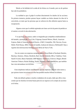 Mucho se ha hablado de la caída de las bolsas en el mundo, pero no de quiénes
han sido los perdedores.

       La realidad es que el golpe lo reciben directamente los dueños de las acciones.
En primera instancia, pierden quienes hayan vendido sus títulos durante los días de la
convulsión, en tanto que las personas que no salieron de ellos deberán esperar hasta su
recuperación.

       Algunos creen que la subida registrada este lunes servirá de punto de partida en
el camino a revertir la desvalorización.


      Y es que hace unos meses, nadie se imaginaba que compañías estadounidenses
del tamaño y prestigio de Coca Cola, Citigroup, General Motors, Merck, American
Express, Bank of America, General Electric, AT&T, Caterpillar, 3M, Chevron, Exxon
Mobil, Walt Disney, IBM, Procter & Gamble, Jonhson & Johnson y McDonald's' iban a
registrar desvalorizaciones históricas en la Bolsa de Nueva York.


     Eso sin contar con empresas europeas como el Royal Bank of Scotland, Daimler,
Barclays, Siemens, Allianz, Iberdrola, Basf, Société Générale, Bbva, Vodafone, Total,
Sanofi-Aventis, Banco Santander, BHP Billiton, Telefónica, Unilever, Diageo, British
American Tobacco, Roche Holding, Nestlé, Novartis y GlaxoSmithKline, que también
han visto derrumbarse sus acciones.


     Estos desplomes indican sencillamente que las empresas cada día valen menos y
que quienes tienen inversiones en ellas han perdido muchos billones de dólares.


    Toda esta debacle golpea a muchos ciudadanos de ese país, dado que allá es muy
común que las familias inviertan buena parte de sus ingresos en la compra de acciones
en la bolsa.




                                           - 13 -
 