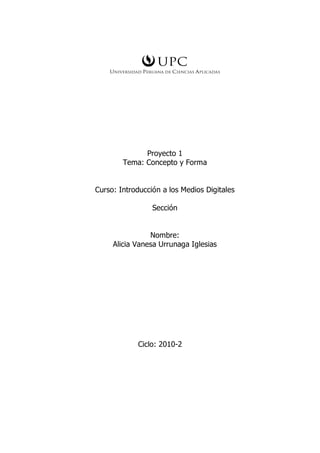Proyecto 1
        Tema: Concepto y Forma


Curso: Introducción a los Medios Digitales

                 Sección


                Nombre:
     Alicia Vanesa Urrunaga Iglesias




            Ciclo: 2010-2
 