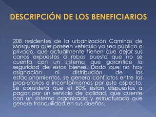 208 residentes de la urbanización Caminos de
Mosquera que poseen vehículo ya sea público o
privado, que actualmente tienen que dejar sus
carros expuestos a robos puesto que no se
cuenta con un sistema que garantice la
seguridad de estos bienes. Dado que no hay
asignación       ni   distribución    de     los
estacionamientos, se genera conflictos entre los
propietarios e inconformismos por este aspecto.
Se considera que el 80% están dispuestos a
pagar por un servicio de calidad, que cuente
con un sistema organizado y estructurado que
genere tranquilidad en sus dueños.
 