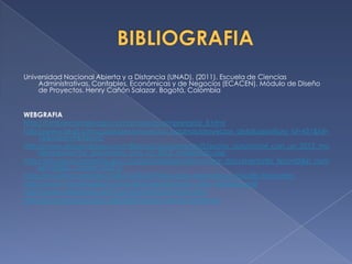 Universidad Nacional Abierta y a Distancia (UNAD). (2011). Escuela de Ciencias
    Administrativas, Contables, Económicas y de Negocios (ECACEN). Módulo de Diseño
    de Proyectos. Henry Cañón Salazar. Bogotá, Colombia


WEBGRAFIA
http://html.rincondelvago.com/proyecto-empresarial_3.html
http://www.andi.com.co/pages/proyectos_paginas/proyectos_detail.aspx?pro_id=431&Id=
     76&clase=9&Tipo=2
http://www.elcolombiano.com/BancoConocimiento/S/sector_automotor_con_un_2012_mo
     derado/sector_automotor_con_un_2012_moderado.asp
http://servoaspr.imprenta.gov.co/gacetap/gaceta.mostrar_documento?p_tipo=05&p_num
     ero=02&p_consec=26212
http://es.scribd.com/doc/54051423/26/Pasos-para-elaborar-un-estudio-financiero
http://www.t-businessplan.com/descarga/ejemplo_plan_empresa.pdf
http://www.slideshare.net/fcarvajals/estudio-financiero
http://es.scribd.com/doc/4023320/estudio-de-la-demanda
 