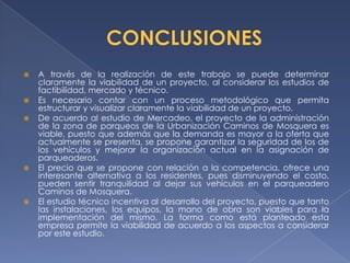    A través de la realización de este trabajo se puede determinar
    claramente la viabilidad de un proyecto, al considerar los estudios de
    factibilidad, mercado y técnico.
   Es necesario contar con un proceso metodológico que permita
    estructurar y visualizar claramente la viabilidad de un proyecto.
   De acuerdo al estudio de Mercadeo, el proyecto de la administración
    de la zona de parqueos de la Urbanización Caminos de Mosquera es
    viable, puesto que además que la demanda es mayor a la oferta que
    actualmente se presenta, se propone garantizar la seguridad de los de
    los vehículos y mejorar la organización actual en la asignación de
    parqueaderos.
   El precio que se propone con relación a la competencia, ofrece una
    interesante alternativa a los residentes, pues disminuyendo el costo,
    pueden sentir tranquilidad al dejar sus vehículos en el parqueadero
    Caminos de Mosquera.
   El estudio técnico incentiva al desarrollo del proyecto, puesto que tanto
    las instalaciones, los equipos, la mano de obra son viables para la
    implementación del mismo. La forma como está planteado esta
    empresa permite la viabilidad de acuerdo a los aspectos a considerar
    por este estudio.
 