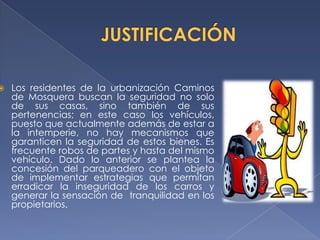    Los residentes de la urbanización Caminos
    de Mosquera buscan la seguridad no solo
    de sus casas, sino también de sus
    pertenencias; en este caso los vehículos,
    puesto que actualmente además de estar a
    la intemperie, no hay mecanismos que
    garanticen la seguridad de estos bienes. Es
    frecuente robos de partes y hasta del mismo
    vehículo. Dado lo anterior se plantea la
    concesión del parqueadero con el objeto
    de implementar estrategias que permitan
    erradicar la inseguridad de los carros y
    generar la sensación de tranquilidad en los
    propietarios.
 