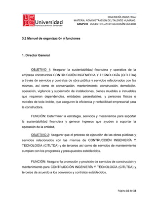 INGENIERÍA INDUSTRIAL
                                     MATERIA: ADMINISTRACION DEL TALENTO HUMANO.
                                      GRUPO B DOCENTE: LUZ ESTELA DURÁN CAICEDO




3.2 Manuel de organización y funciones




1. Director General



      OBJETIVO 1: Asegurar la sustentabilidad financiera y operativa de la
empresa constructora CONTRUCCIÓN INGENIERÍA Y TECNOLOGÍA (CITLTDA)
a través de servicios y contratos de obra pública y servicios relacionados con las
mismas, así como de conservación, mantenimiento, construcción, demolición,
operación, vigilancia y supervisión de instalaciones, bienes muebles e inmuebles
que requieran dependencias, entidades paraestatales, y personas físicas o
morales de toda índole, que aseguren la eficiencia y rentabilidad empresarial para
la constructora.

      FUNCIÓN: Determinar la estrategia, servicios y mecanismos para soportar
la sustentabilidad financiera y generar ingresos que ayuden a soportar la
operación de la entidad.

      OBJETIVO 2: Asegurar que el proceso de ejecución de las obras públicas y
servicios relacionados con las mismas de CONTRUCCIÓN INGENIERÍA Y
TECNOLOGÍA (CITLTDA) y de terceros así como de servicios de mantenimiento
cumplan con los programas y presupuestos establecidos.


      FUNCIÓN: Asegurar la promoción y provisión de servicios de construcción y
mantenimiento para CONTRUCCIÓN INGENIERÍA Y TECNOLOGÍA (CITLTDA) y
terceros de acuerdo a los convenios y contratos establecidos.




                                                                    Página 16 de 32
 