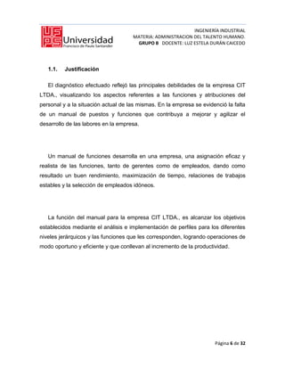 INGENIERÍA INDUSTRIAL
                                     MATERIA: ADMINISTRACION DEL TALENTO HUMANO.
                                      GRUPO B DOCENTE: LUZ ESTELA DURÁN CAICEDO




   1.1.   Justificación

   El diagnóstico efectuado reflejó las principales debilidades de la empresa CIT
LTDA., visualizando los aspectos referentes a las funciones y atribuciones del
personal y a la situación actual de las mismas. En la empresa se evidenció la falta
de un manual de puestos y funciones que contribuya a mejorar y agilizar el
desarrollo de las labores en la empresa.




   Un manual de funciones desarrolla en una empresa, una asignación eficaz y
realista de las funciones, tanto de gerentes como de empleados, dando como
resultado un buen rendimiento, maximización de tiempo, relaciones de trabajos
estables y la selección de empleados idóneos.




   La función del manual para la empresa CIT LTDA., es alcanzar los objetivos
establecidos mediante el análisis e implementación de perfiles para los diferentes
niveles jerárquicos y las funciones que les corresponden, logrando operaciones de
modo oportuno y eficiente y que conllevan al incremento de la productividad.




                                                                      Página 6 de 32
 