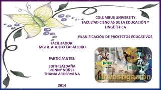 COLUMBUS UNIVERSITY
FACULTAD CIENCIAS DE LA EDUCACIÓN Y
LINGÜÍSTICA
PLANIFICACIÓN DE PROYECTOS EDUCATIVOS
FACILITADOR:
MGTR. ADOLFO CABALLERO
PARTICIPANTES:
EDITH SALDAÑA
RONNY NÚÑEZ
THANIA AROSEMENA
2014
 