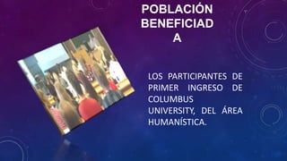 POBLACIÓN
BENEFICIAD
A
LOS PARTICIPANTES DE
PRIMER INGRESO DE
COLUMBUS
UNIVERSITY, DEL ÁREA
HUMANÍSTICA.
 