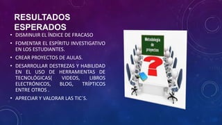 RESULTADOS
ESPERADOS
• DISMINUIR EL ÍNDICE DE FRACASO
• FOMENTAR EL ESPÍRITU INVESTIGATIVO
EN LOS ESTUDIANTES.
• CREAR PROYECTOS DE AULAS.
• DESARROLLAR DESTREZAS Y HABILIDAD
EN EL USO DE HERRAMIENTAS DE
TECNOLÓGICAS( VIDEOS, LIBROS
ELECTRÓNICOS, BLOG, TRÍPTICOS
ENTRE OTROS .
• APRECIAR Y VALORAR LAS TIC´S.
 