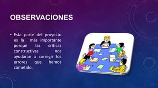 OBSERVACIONES
• Esta parte del proyecto
es la más importante
porque las criticas
constructivas nos
ayudaran a corregir los
errores que hemos
cometido.
 