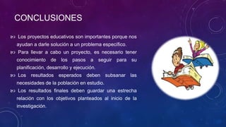 CONCLUSIONES
 Los proyectos educativos son importantes porque nos
ayudan a darle solución a un problema específico.
 Para llevar a cabo un proyecto, es necesario tener
conocimiento de los pasos a seguir para su
planificación, desarrollo y ejecución.
 Los resultados esperados deben subsanar las
necesidades de la población en estudio.
 Los resultados finales deben guardar una estrecha
relación con los objetivos planteados al inicio de la
investigación.
 