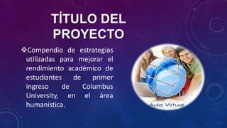 TÍTULO DEL
PROYECTO
Compendio de estrategias
utilizadas para mejorar el
rendimiento académico de
estudiantes de primer
ingreso de Columbus
University, en el área
humanística.
 